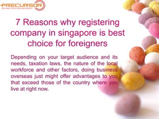 7 Reasons why registering
company in singapore is best
choice for foreigners
Depending on your target audience and its
needs, taxation laws, the nature of the local
workforce and other factors, doing business
overseas just might offer advantages to you
that exceed those of the country where you
live at right now.
 