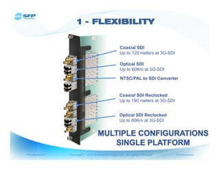 Coaxial SDI
Up to 120 meters at 3G-SDI

Optical SDI
Up to 60Km at 3G-SDI

NTSC/PAL to SDI Converter


Coaxial SDI Reclocked
Up to 190 meters at 3G-SDI


Optical SDI Reclocked
Up to 80Km at 3G-SDI
 