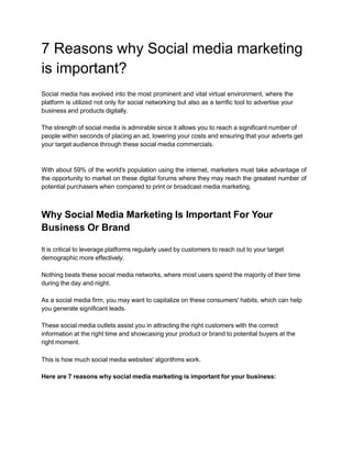 7 Reasons why Social media marketing
is important?
Social media has evolved into the most prominent and vital virtual environment, where the
platform is utilized not only for social networking but also as a terrific tool to advertise your
business and products digitally.
The strength of social media is admirable since it allows you to reach a significant number of
people within seconds of placing an ad, lowering your costs and ensuring that your adverts get
your target audience through these social media commercials.
With about 59% of the world's population using the internet, marketers must take advantage of
the opportunity to market on these digital forums where they may reach the greatest number of
potential purchasers when compared to print or broadcast media marketing.
Why Social Media Marketing Is Important For Your
Business Or Brand
It is critical to leverage platforms regularly used by customers to reach out to your target
demographic more effectively.
Nothing beats these social media networks, where most users spend the majority of their time
during the day and night.
As a social media firm, you may want to capitalize on these consumers' habits, which can help
you generate significant leads.
These social media outlets assist you in attracting the right customers with the correct
information at the right time and showcasing your product or brand to potential buyers at the
right moment.
This is how much social media websites' algorithms work.
Here are 7 reasons why social media marketing is important for your business:
 