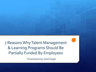 7 Reasons Why Talent Management
  & Learning Programs Should Be
  Partially Funded By Employees
           Presentation by: Keith Siegel
 