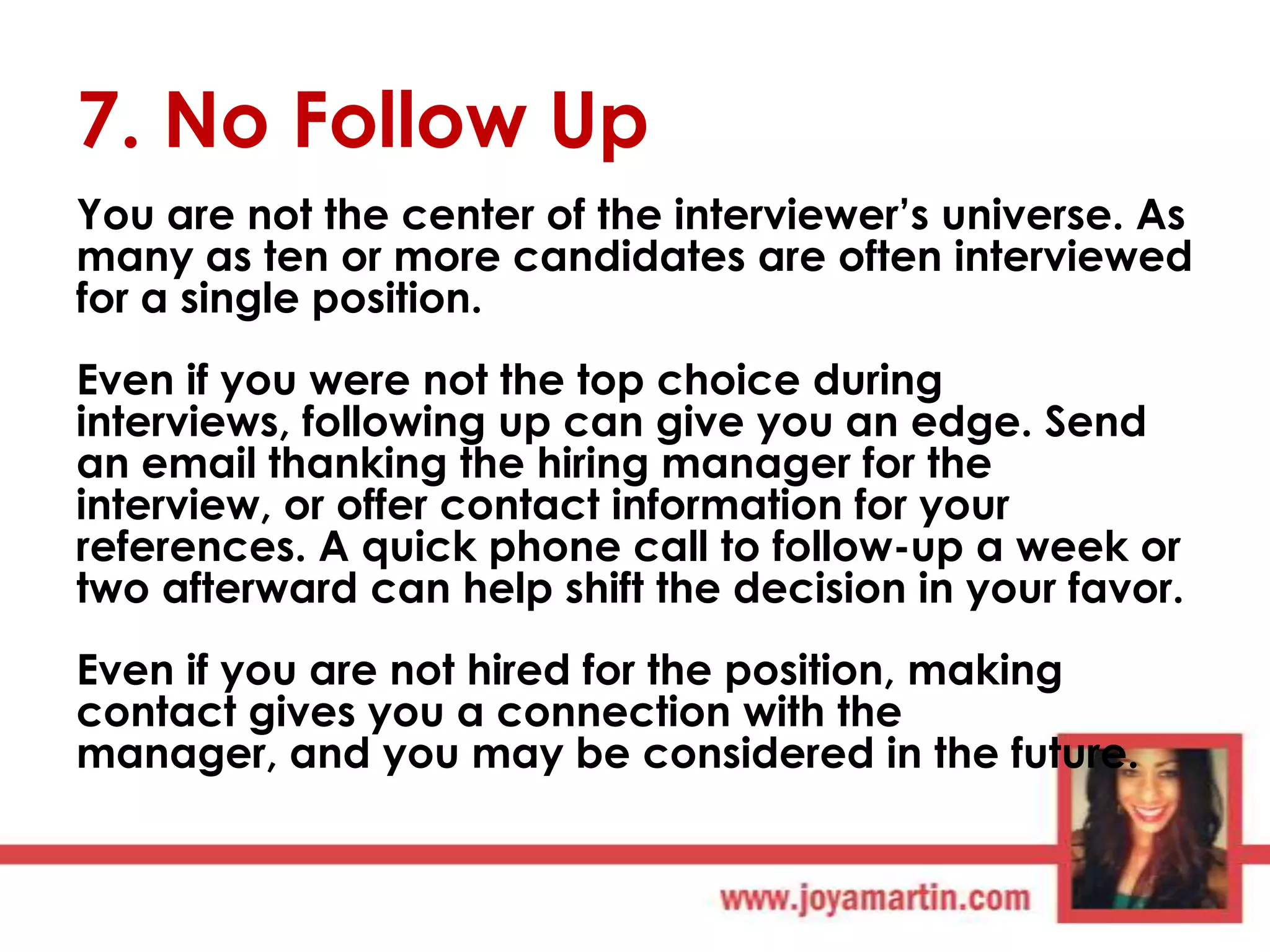 7. No Follow Up
You are not the center of the interviewer‟s universe. As
many as ten or more candidates are often interviewed
for a single position.
Even if you were not the top choice during
interviews, following up can give you an edge. Send
an email thanking the hiring manager for the
interview, or offer contact information for your
references. A quick phone call to follow-up a week or
two afterward can help shift the decision in your favor.
Even if you are not hired for the position, making
contact gives you a connection with the
manager, and you may be considered in the future.

 
