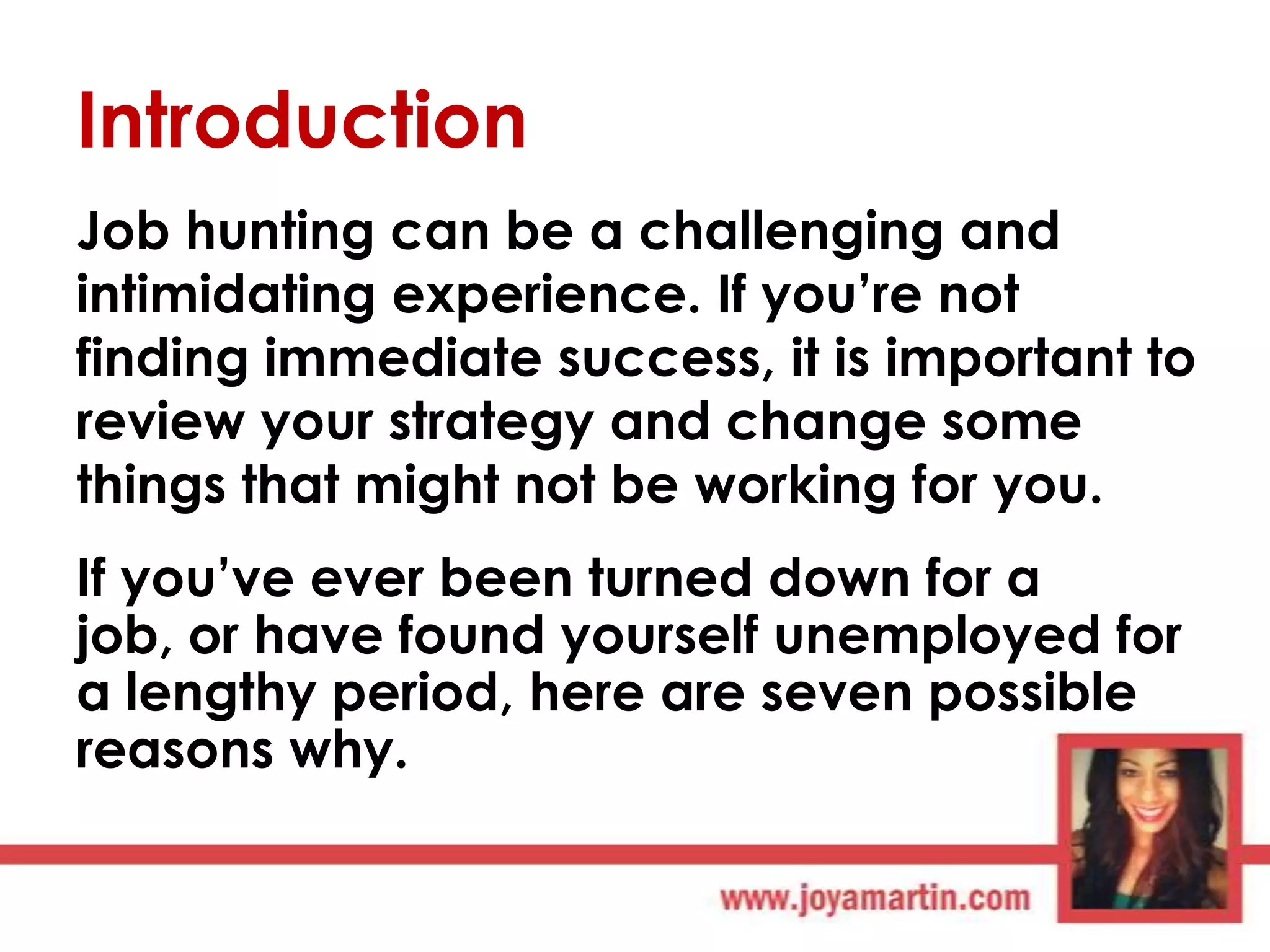 Introduction
Job hunting can be a challenging and
intimidating experience. If you‟re not
finding immediate success, it is important to
review your strategy and change some
things that might not be working for you.
If you‟ve ever been turned down for a
job, or have found yourself unemployed for
a lengthy period, here are seven possible
reasons why.

 