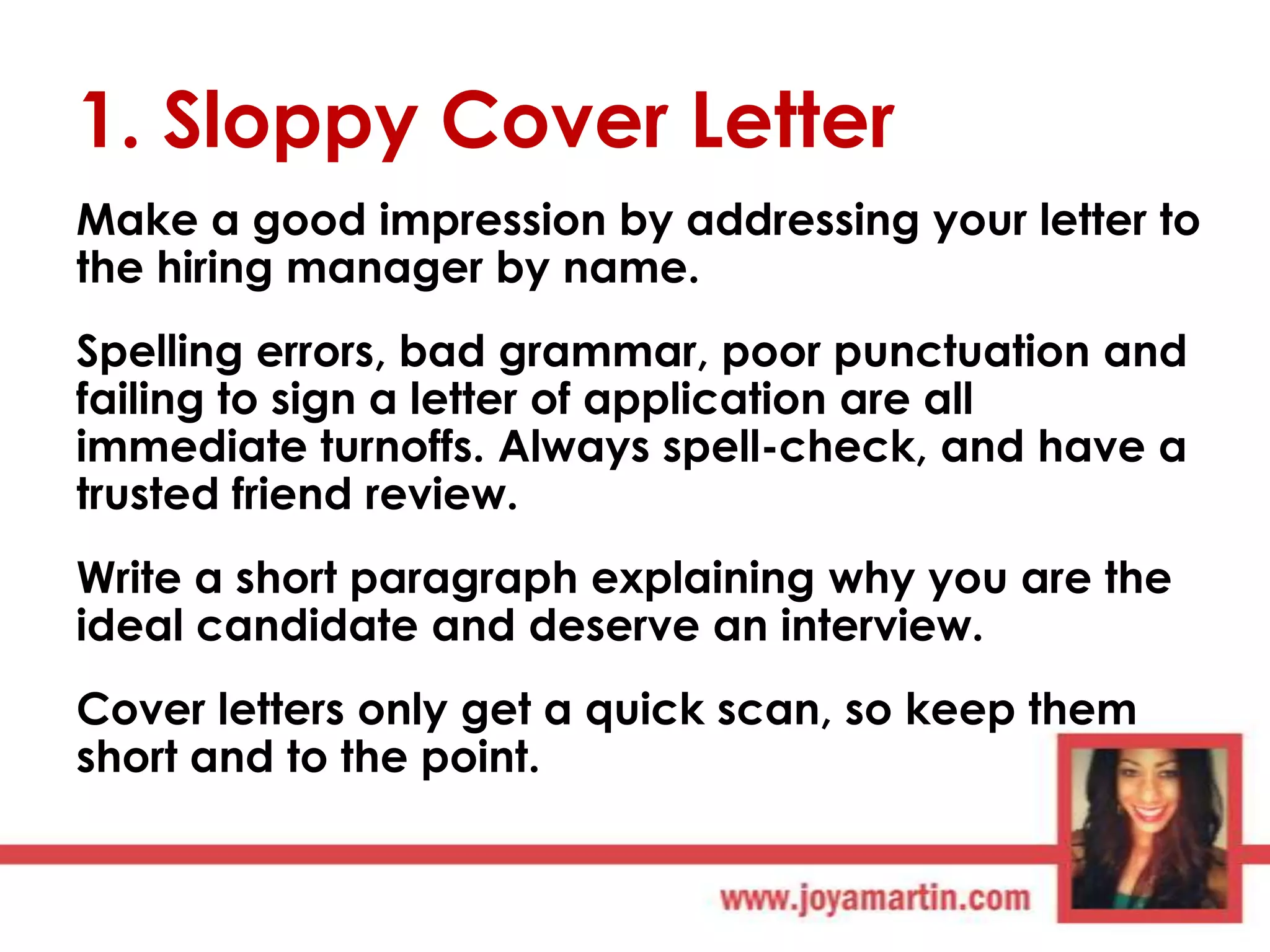 1. Sloppy Cover Letter
Make a good impression by addressing your letter to
the hiring manager by name.
Spelling errors, bad grammar, poor punctuation and
failing to sign a letter of application are all
immediate turnoffs. Always spell-check, and have a
trusted friend review.
Write a short paragraph explaining why you are the
ideal candidate and deserve an interview.
Cover letters only get a quick scan, so keep them
short and to the point.

 