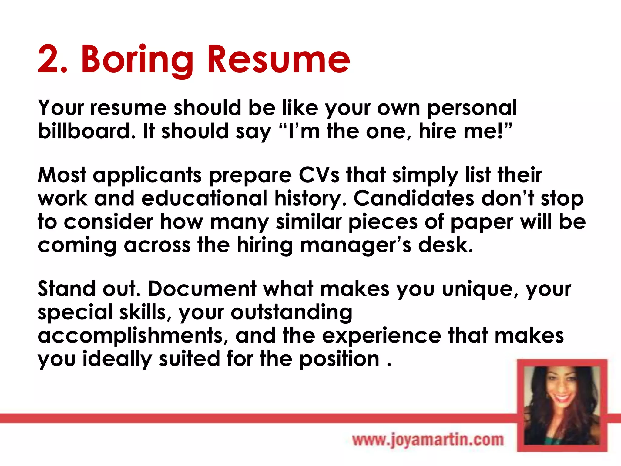 2. Boring Resume
Your resume should be like your own personal
billboard. It should say “I‟m the one, hire me!”
Most applicants prepare CVs that simply list their
work and educational history. Candidates don‟t stop
to consider how many similar pieces of paper will be
coming across the hiring manager‟s desk.
Stand out. Document what makes you unique, your
special skills, your outstanding
accomplishments, and the experience that makes
you ideally suited for the position .

 