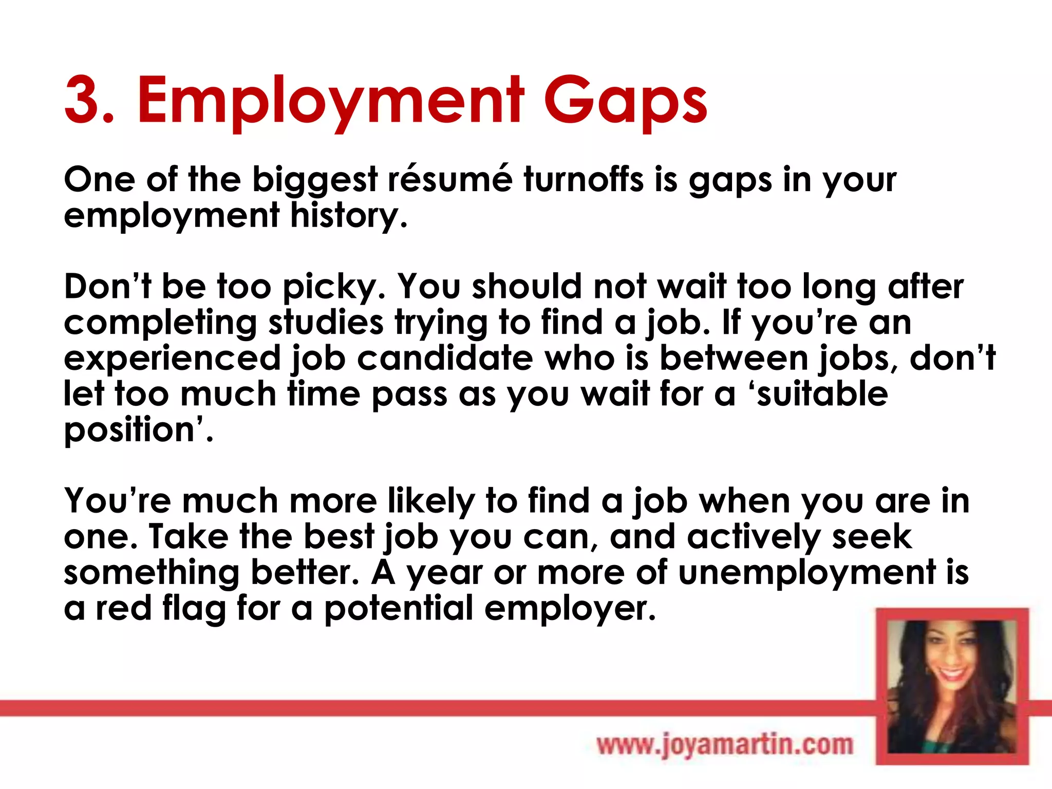 3. Employment Gaps
One of the biggest résumé turnoffs is gaps in your
employment history.

Don‟t be too picky. You should not wait too long after
completing studies trying to find a job. If you‟re an
experienced job candidate who is between jobs, don‟t
let too much time pass as you wait for a „suitable
position‟.
You‟re much more likely to find a job when you are in
one. Take the best job you can, and actively seek
something better. A year or more of unemployment is
a red flag for a potential employer.

 