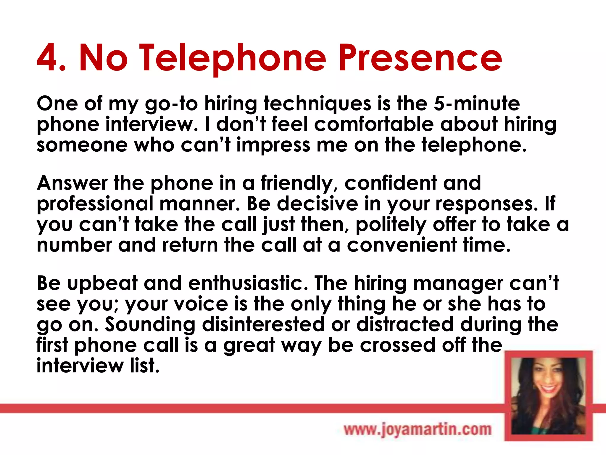 4. No Telephone Presence
One of my go-to hiring techniques is the 5-minute
phone interview. I don‟t feel comfortable about hiring
someone who can‟t impress me on the telephone.
Answer the phone in a friendly, confident and
professional manner. Be decisive in your responses. If
you can‟t take the call just then, politely offer to take a
number and return the call at a convenient time.
Be upbeat and enthusiastic. The hiring manager can‟t
see you; your voice is the only thing he or she has to
go on. Sounding disinterested or distracted during the
first phone call is a great way be crossed off the
interview list.

 