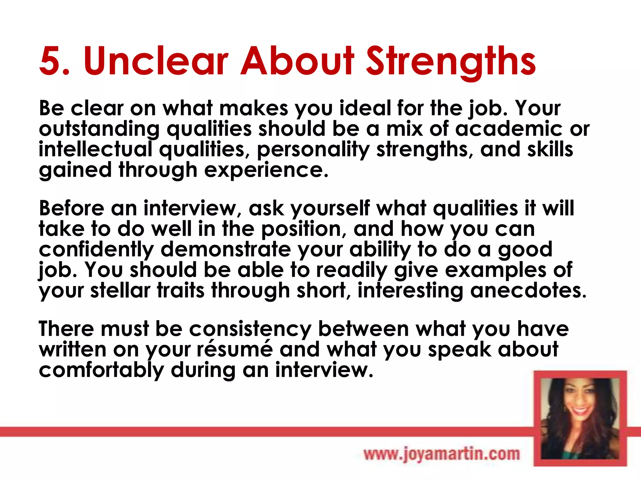 5. Unclear About Strengths
Be clear on what makes you ideal for the job. Your
outstanding qualities should be a mix of academic or
intellectual qualities, personality strengths, and skills
gained through experience.
Before an interview, ask yourself what qualities it will
take to do well in the position, and how you can
confidently demonstrate your ability to do a good
job. You should be able to readily give examples of
your stellar traits through short, interesting anecdotes.
There must be consistency between what you have
written on your résumé and what you speak about
comfortably during an interview.

 