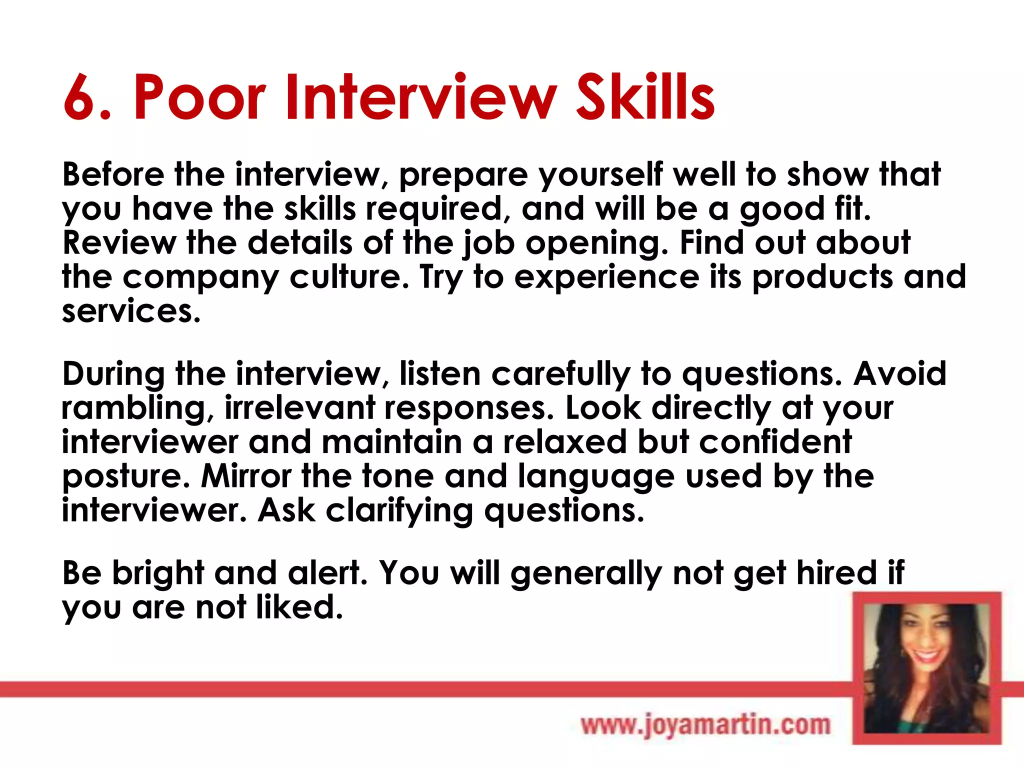6. Poor Interview Skills
Before the interview, prepare yourself well to show that
you have the skills required, and will be a good fit.
Review the details of the job opening. Find out about
the company culture. Try to experience its products and
services.
During the interview, listen carefully to questions. Avoid
rambling, irrelevant responses. Look directly at your
interviewer and maintain a relaxed but confident
posture. Mirror the tone and language used by the
interviewer. Ask clarifying questions.
Be bright and alert. You will generally not get hired if
you are not liked.

 