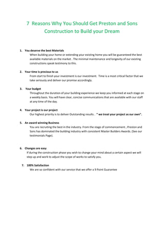7 Reasons Why You Should Get Preston and Sons
Construction to Build your Dream
1. You deserve the best Materials
When building your home or extending your existing home you will be guaranteed the best
available materials on the market . The minimal maintenance and longevity of our existing
constructions speak testimony to this.
2. Your time is precious to us
From start to finish your investment is our investment. Time is a most critical factor that we
take seriously and deliver our promise accordingly.
3. Your budget
Throughout the duration of your building experience we keep you informed at each stage on
a weekly basis. You will have clear, concise communications that are available with our staff
at any time of the day.
4. Your project is our project
Our highest priority is to deliver Outstanding results . ” we treat your project as our own”.
5. An award winning Business
You are recruiting the best in the industry. From the stage of commencement , Preston and
Sons has dominated the building industry with consistent Master Builders Awards. (See our
testimonials Page).
6. Changes are easy
If during the construction phase you wish to change your mind about a certain aspect we will
step up and work to adjust the scope of works to satisfy you.
7. 100% Satisfaction
We are so confident with our service that we offer a 9 Point Guarantee
 