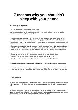 7 reasons why you shouldn't
sleep with your phone
Why is sleep so important?
Firstly we briefly need to answer this question.
I cannot emphasize enough how important sleep it for us. It is the only time our bodies
regenerate and naturally heal themselves.
1. When you’re sleep deprived, your body almost immediately develops conditions that
resemble the insulin resistance of diabetes. Sleeping, or lack of it, is linked to Diabetes.
2. Studies have found that people who aren’t getting enough sleep drive just as unsafely as
someone who’s drunk.
3. Several studies over the past decade point to a link between sleep deprivation and obesity
-- in both adults and children. Your body takes energy from 2 sources: food and sleep. If
there is no sleep, guess what....you will eat more and you will eat more junk food as well.
4. Sleeping more when fighting illness aids recovery, it helps resist infection.
5. Sleep is the ONLY time the body undergoes repair and detoxification.
6. People suffering from stress and depression feel a lot better after they sleep.
Thus sleep has a profound effect on our mental, emotional and physical wellbeing.
Improve the quantity and quality of your sleep by taking your phone out of the bedroom or
turn it off before you go to bed. Here are 6 reasons why you should do that starting tonight.
1. Hypervigilance
What are you looking for after a hard day at work? Constant tension and alertness or peace
and relaxation? If you chose the latter but sleep with your phone close by you won't get any
of it.
Whether you are aware of it or not, leaving your phone on or nearby can create a sense of
hypervigilance. Hypervigilance is an experience often associated with post-traumatic stress
disorder PTSD that involves feeling constantly tense or on guard.
 