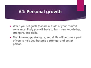  When you set goals that are outside of your comfort
zone, most likely you will have to learn new knowledge,
strengths, and skills.
 That knowledge, strengths, and skills will become a part
of you to help you become a stronger and better
person.
#4: Personal growth
 