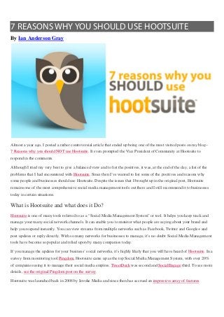 7 REASONS WHY YOU SHOULD USE HOOTSUITE
By Ian Anderson Gray




Almost a year ago, I posted a rather controversial article that ended up being one of the most visited posts on my blog–
7 Reasons why you should NOT use Hootsuite. It even prompted the Vice President of Community at Hootsuite to
respond in the comments.

Although I tried my very best to give a balanced view and to list the positives, it was, at the end of the day, a list of the
problems that I had encountered with Hootsuite. Since then I’ve wanted to list some of the positives and reasons why
some people and businesses should use Hootsuite. Despite the issues that I brought up in the original post, Hootsuite
remains one of the most comprehensive social media management tools out there and I still recommend it to businesses
today in certain situations.

What is Hootsuite and what does it Do?
Hootsuite is one of many tools referred to as a “Social Media Management System” or tool. It helps you keep track and
manage your many social network channels. It can enable you to monitor what people are saying about your brand and
help you respond instantly. You can view streams from multiple networks such as Facebook, Twitter and Google+ and
post updates or reply directly. With so many networks for businesses to manage, it’s no doubt Social Media Management
tools have become so popular and relied upon by many companies today.

If you manage the updates for your business’ social networks, it’s highly likely that you will have heard of Hootsuite. In a
survey from monitoring tool Pingdom, Hootsuite came up as the top Social Media Management System, with over 20%
of companies using it to manage their social media empires. TweetDeck was second and SocialEngage third. To see more
details, see the original Pingdom post on the survey.

Hootsuite was launched back in 2008 by Invoke Media and since then has accrued an impressive array of features.
 