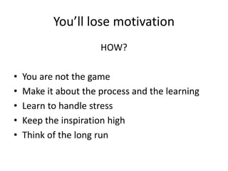 You’ll lose motivation
HOW?
• You are not the game
• Make it about the process and the learning
• Learn to handle stress
• Keep the inspiration high
• Think of the long run
 