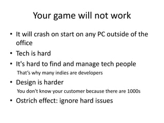 Your game will not work
• It will crash on start on any PC outside of the
office
• Tech is hard
• It's hard to find and manage tech people
That’s why many indies are developers
• Design is harder
You don't know your customer because there are 1000s
• Ostrich effect: ignore hard issues
 