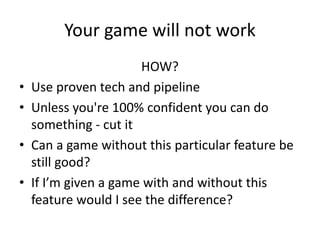 Your game will not work
HOW?
• Use proven tech and pipeline
• Unless you're 100% confident you can do
something - cut it
• Can a game without this particular feature be
still good?
• If I’m given a game with and without this
feature would I see the difference?
 