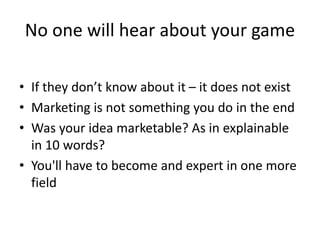 No one will hear about your game
• If they don’t know about it – it does not exist
• Marketing is not something you do in the end
• Was your idea marketable? As in explainable
in 10 words?
• You'll have to become and expert in one more
field
 