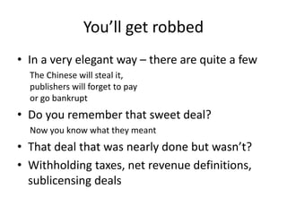 You’ll get robbed
• In a very elegant way – there are quite a few
The Chinese will steal it,
publishers will forget to pay
or go bankrupt
• Do you remember that sweet deal?
Now you know what they meant
• That deal that was nearly done but wasn’t?
• Withholding taxes, net revenue definitions,
sublicensing deals
 