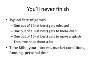 You’ll never finish
• Typical fate of games
– One out of 10 (at best) gets released
– One out of 10 (at best) gets to break even
– One out of 10 (at best) gets to make a splash
– These we hear about a lot
• Time kills - your interest, market conditions,
funding, personal time
 