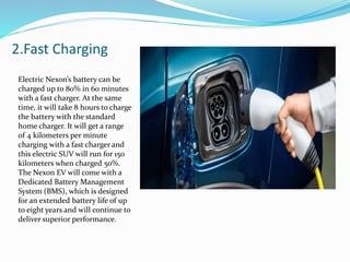 2.Fast Charging
Electric Nexon’s battery can be
charged up to 80% in 60 minutes
with a fast charger. At the same
time, it will take 8 hours to charge
the battery with the standard
home charger. It will get a range
of 4 kilometers per minute
charging with a fast charger and
this electric SUV will run for 150
kilometers when charged 50%.
The Nexon EV will come with a
Dedicated Battery Management
System (BMS), which is designed
for an extended battery life of up
to eight years and will continue to
deliver superior performance.
 