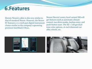 6.Features
Electric Nexon’s cabin is also very similar to
that of standard Nexon. However, the Nexon
EV features a 7.0-inch part digital instrument
cluster similar to the company’s upcoming
premium hatchback Ultraz..
Nexon Electric’s entry-level variant XM will
get features such as automatic climate
control, two drive modes, keyless entry, and
push-button start. The XZ + will get dual-
tone color options, 16-inch diamond-cut
alloy wheels, etc.
 