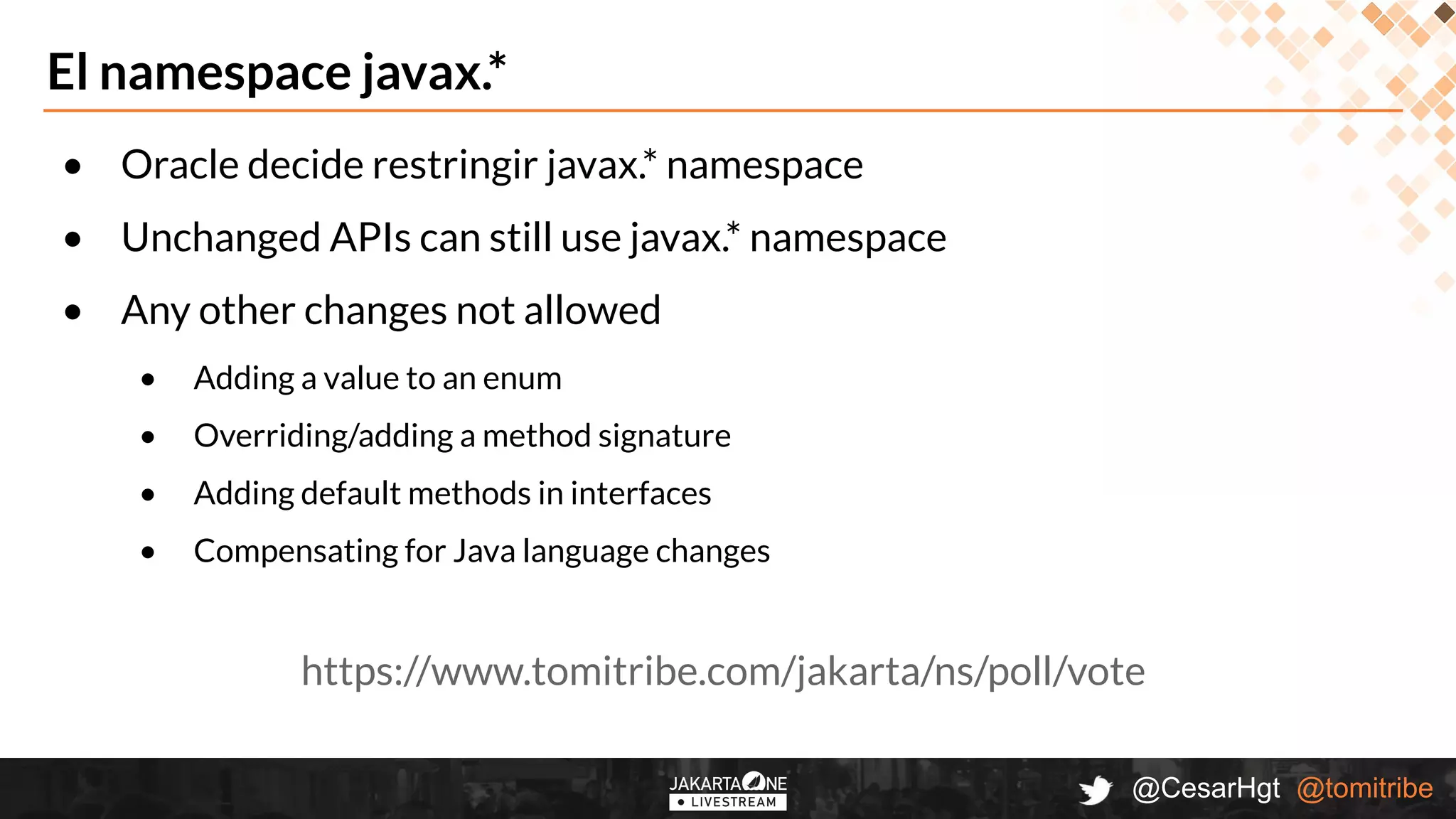 @CesarHgt @tomitribe
El namespace javax.*
• Oracle decide restringir javax.* namespace
• Unchanged APIs can still use javax.* namespace
• Any other changes not allowed
• Adding a value to an enum
• Overriding/adding a method signature
• Adding default methods in interfaces
• Compensating for Java language changes
https://www.tomitribe.com/jakarta/ns/poll/vote
 