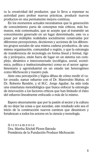 ii
ra la creatividad del productor, que lo lleva a repensar su
actividad para probar nuevas prácticas, producir nuevos
productos en una permanente mejora continua.
En los momentos actuales necesitamos que la generación
de conocimiento parta de conceptos más críticos, más hu-
manos, más contextuales, que se acepte que al transmitir un
conocimiento generado en un lugar determinado, este va a
pasar por múltiples realidades socialmente construidas por
diferentes percepciones, decisiones y acciones de los diferen-
tes grupos sociales de una misma cadena productiva, de una
misma organización, comunidad o región, y que la estrategia
de transferencia de tecnología en forma lineal y formal, rígi-
da y jerárquica, están fuera de lugar en un sistema tan com-
plejo, dinámico e interconectado (ecológica, social, econó-
mica, política e institucionalmente) como es el sector agroa-
limentario y agroindustrial en un estado tan heterogéneo
como Michoacán y nuestro país.
Ante esta percepción y lógica difusa de cómo medir el va-
lor creado, sumar esfuerzo con el Dr. Manrrubio Muñoz, el
Dr. Roberto Rendón, y el M.C. Jorge Aguilar, ha sido toda
una enseñanza metodológica que busca enfocar la estrategia
de innovación a los factores críticos que han limitado el éxito
del esfuerzo linealmente enfocado a más de lo mismo.
Espero sinceramente que por la pasión al sector y la cultura
de no dejar las cosas a que sucedan, este resultado solo sea el
inicio de la construcción nuevos caminos que dinamicen y
fortalezcan a todos los actores en la ciencia y tecnología.
A t e n t a m e n t e
Dra. Martha Xóchitl Flores Estrada
Presidenta de la Fundación Produce Michoacán
 