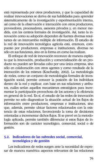 76
está representada por otros productores, y que la capacidad de
realizar innovaciones se deriva de sus habilidades para aprender
sistemáticamente de la investigación y experimentación interna,
así como de la observación e interacción con otros productores,
proveedores, procesadores, asesores privados y, en menor me-
dida, con los centros formales de investigación. Así, tanto la in-
novación como su adopción dependen de fuentes diversas resul-
tantes de un intercambio múltiple de información. El estudio de
la red de innovación tecnológica agrícola está, entonces, com-
puesto por productores, empresas e instituciones, diversas no
sólo en sus funciones, sino en la forma en como las realizan.
El enfoque de red de innovación reconoce de manera explíci-
ta que la innovación, producción y comercialización de un pro-
ducto no pueden ser llevadas cabo por una única empresa, sino
sólo en colaboración con otros agentes y como resultado de la
interacción de los mismos (Koschatzky, 2002). La metodología
de redes, como un conjunto de metodologías formales de inves-
tigación social, permite conocer la posición de los individuos
dentro de la red y explicar, con base en sus relaciones y atribu-
tos, cuáles serían aquellos mecanismos estratégicos para incre-
mentar la participación provechosa de los actores y la eficiencia
en general de la red. En sí, el estudio de las redes de innovación
permite no solo diagnosticar la situación actual de los flujos de
información entre productores, empresas e instituciones, sino
que, además, permite ubicar factores relacionados con la exis-
tencia de estas relaciones, favoreciendo la toma de decisiones
orientadas a incrementar dichos flujos. Si se prevé en la metodo-
logía aplicada, permite también diferenciar si estos flujos de in-
formación son de carácter tecnológico, comercial, social o de
gestión.
5.2. Indicadores de las subredes social, comercial,
tecnológica y de gestión
Los indicadores de redes surgen ante la necesidad de expre-
sar de manera numérica aspectos relevantes de las relaciones
 