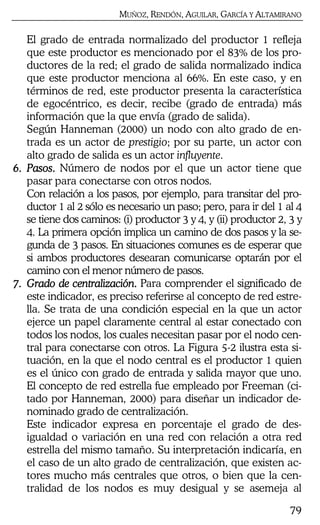 MUÑOZ, RENDÓN, AGUILAR, GARCÍA Y ALTAMIRANO
79
El grado de entrada normalizado del productor 1 refleja
que este productor es mencionado por el 83% de los pro-
ductores de la red; el grado de salida normalizado indica
que este productor menciona al 66%. En este caso, y en
términos de red, este productor presenta la característica
de egocéntrico, es decir, recibe (grado de entrada) más
información que la que envía (grado de salida).
Según Hanneman (2000) un nodo con alto grado de en-
trada es un actor de prestigio; por su parte, un actor con
alto grado de salida es un actor influyente.
6.6.6.6. Pasos.Pasos.Pasos.Pasos. Número de nodos por el que un actor tiene que
pasar para conectarse con otros nodos.
Con relación a los pasos, por ejemplo, para transitar del pro-
ductor 1 al 2 sólo es necesario un paso; pero, para ir del 1 al 4
se tiene dos caminos: (i) productor 3 y 4, y (ii) productor 2, 3 y
4. La primera opción implica un camino de dos pasos y la se-
gunda de 3 pasos. En situaciones comunes es de esperar que
si ambos productores desearan comunicarse optarán por el
camino con el menor número de pasos.
7.7.7.7. Grado de centralización.Grado de centralización.Grado de centralización.Grado de centralización. Para comprender el significado de
este indicador, es preciso referirse al concepto de red estre-
lla. Se trata de una condición especial en la que un actor
ejerce un papel claramente central al estar conectado con
todos los nodos, los cuales necesitan pasar por el nodo cen-
tral para conectarse con otros. La Figura 5-2 ilustra esta si-
tuación, en la que el nodo central es el productor 1 quien
es el único con grado de entrada y salida mayor que uno.
El concepto de red estrella fue empleado por Freeman (ci-
tado por Hanneman, 2000) para diseñar un indicador de-
nominado grado de centralización.
Este indicador expresa en porcentaje el grado de des-
igualdad o variación en una red con relación a otra red
estrella del mismo tamaño. Su interpretación indicaría, en
el caso de un alto grado de centralización, que existen ac-
tores mucho más centrales que otros, o bien que la cen-
tralidad de los nodos es muy desigual y se asemeja al
 