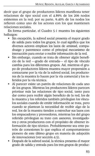MUÑOZ, RENDÓN, AGUILAR, GARCÍA Y ALTAMIRANO
83
decir que el grupo de productores líderes manifiesta tener
relaciones de tipo social con el 4.89% de los 206 nodos
existentes en la red; por su parte, 9.40% de los nodos los
refieren como uno de los actores con los que mantienen
relaciones sociales.
En forma particular, el Cuadro 5-1 muestra los siguientes
hallazgos:
Sin excepción, la subred social presenta el mayor grado
de salida para todos los grupos, lo cual significa que los
diversos actores emplean los lazos de amistad, compa-
drazgo y parentesco como el principal mecanismo de
interacción para enviar o recibir información de la red.
Sin embargo, cuando se trata de obtener algún benefi-
cio de la red —grado de entrada— el tipo de vínculo
cambia para los diferentes grupos. Así, mientras el gru-
po de productores líderes muestra mayor propensión a
contactarse por la vía de la subred social, los producto-
res de la muestra lo hacen por la vía comercial y los re-
feridos por la vía técnica.
Al parecer existe un patrón de relaciones de cada uno
de los grupos. Mientras los productores líderes parecen
priorizar más las relaciones de tipo social, tanto para
dar como para recibir algún beneficio de la red, los de
la muestra y los referidos también privilegian los víncu-
los sociales cuando de emitir información se trata, pero
cuando se plantean la necesidad de recibir algo de la
red, los de la muestra tienden a estrechar sus lazos con
los empacadores y proveedores, mientras los del grupo
referido privilegian su trato con asesores, investigado-
res y otros productores con el propósito de obtener in-
formación de tipo técnico. Probablemente sea ente pa-
trón de conexiones lo que explica el comportamiento
pionero de este último grupo en materia de adopción
de innovaciones (ver sección 4.5).
Después de la subred social, la técnica presenta el mayor
grado de salida y entrada para los tres grupos de produc-
 