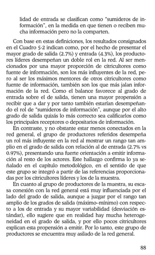 88
lidad de entrada se clasifican como “sumideros de in-
formación”, en la medida en que tienen o reciben mu-
cha información pero no la comparten.
Con base en estas definiciones, los resultados consignados
en el Cuadro 5-2 indican como, por el hecho de presentar el
mayor grado de salida (2.7%) y entrada (4.3%), los producto-
res líderes desempeñan un doble rol en la red. Al ser men-
cionados por una mayor proporción de citricultores como
fuente de información, son los más influyentes de la red, pe-
ro al ser los máximos mentores de otros citricultores como
fuente de información, también son los que más jalan infor-
mación de la red. Como el balance favorece al grado de
entrada sobre el de salida, tienen una mayor propensión a
recibir que a dar y por tanto también estarían desempeñan-
do el rol de “sumideros de información”, aunque por el alto
grado de salida quizás lo más correcto sea calificarlos como
los principales receptores o depositarios de información.
En contraste, y no obstante estar menos conectados en la
red general, el grupo de productores referidos desempeña
un rol más influyente en la red al mostrar un rango tan am-
plio en el grado de salida con relación al de entrada (2.7% vs
0.97%), presentando una fuerte orientación a emitir informa-
ción al resto de los actores. Este hallazgo confirma lo ya se-
ñalado en el capítulo metodológico, en el sentido de que
este grupo se integró a partir de las referencias proporciona-
das por los citricultores líderes y los de la muestra.
En cuanto al grupo de productores de la muestra, su esca-
sa conexión con la red general está muy influenciada por el
lado del grado de salida, aunque a juzgar por el rango tan
amplio de los grados de salida (máximo–mínimo) con respec-
to a los de entrada y su mayor variabilidad (desviación es-
tándar), ello sugiere que en realidad hay mucha heteroge-
neidad en el grado de salida, y por ello pocos citricultores
explican esta propensión a emitir. Por lo tanto, este grupo de
productores se encuentra muy asilado de la red general.
 