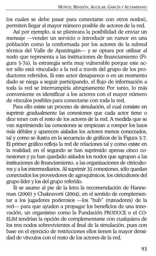 MUÑOZ, RENDÓN, AGUILAR, GARCÍA Y ALTAMIRANO
93
los cuales se debe pasar para conectarse con otros nodos),
permiten llegar al mayor número posible de actores de la red.
Así por ejemplo, si se planteara la posibilidad de enviar un
mensaje —vender un servicio o introducir un rumor en una
población como la conformada por los actores de la subred
técnica del Valle de Apatzingán— y se optara por utilizar al
nodo que representa a las instituciones de financiamiento (Fi-
gura 5-7a), la estrategia sería muy vulnerable porque este ac-
tor sólo está vinculado a la red a través del grupo de los pro-
ductores referidos. Si este actor desaparece o en un momento
dado se niega a seguir participando, el flujo de información a
toda la red se interrumpiría abruptamente Por tanto, lo más
conveniente es identificar a los actores con el mayor número
de vínculos posibles para conectarse con toda la red.
Para ello existe un proceso de simulación, el cual consiste en
suprimir gradualmente las conexiones que cada actor tiene o
dice tener con el resto de los actores de la red. A medida que se
van suprimiendo las conexiones se empiezan a romper los lazos
más débiles y aparecen aislados los actores menos conectados,
tal y como se ilustra en la secuencia de gráficos de la Figura 5-7.
El primer gráfico refleja la red de relaciones tal y como existe en
la realidad; en el segundo se han suprimido apenas cinco co-
nexiones y ya han quedado aislados los nodos que agrupan a las
instituciones de financiamiento, a las organizaciones de citriculto-
res y a los intermediarios. Al suprimir 35 conexiones, sólo quedan
conectados los proveedores de agroquímicos, los citricultores del
grupo líder y los del grupo referido.
Si se asume al pie de la letra la recomendación de Hanne-
man (2000) y Chakravorti (2004), en el sentido de complemen-
tar a los jugadores poderosos —los “hub” (ruteadores) de la
red— para que ayuden a propagar los beneficios de una inno-
vación, un organismo como la Fundación PRODUCE o el CO-
ELIM tendrían la opción de complementarse con cualquiera de
los tres nodos sobrevivientes al final de la simulación, pues con
base en el ejercicio de restricciones ellos tienen la mayor densi-
dad de vínculos con el resto de los actores de la red.
 