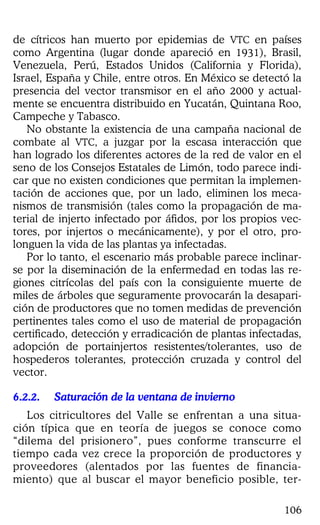 106
de cítricos han muerto por epidemias de VTC en países
como Argentina (lugar donde apareció en 1931), Brasil,
Venezuela, Perú, Estados Unidos (California y Florida),
Israel, España y Chile, entre otros. En México se detectó la
presencia del vector transmisor en el año 2000 y actual-
mente se encuentra distribuido en Yucatán, Quintana Roo,
Campeche y Tabasco.
No obstante la existencia de una campaña nacional de
combate al VTC, a juzgar por la escasa interacción que
han logrado los diferentes actores de la red de valor en el
seno de los Consejos Estatales de Limón, todo parece indi-
car que no existen condiciones que permitan la implemen-
tación de acciones que, por un lado, eliminen los meca-
nismos de transmisión (tales como la propagación de ma-
terial de injerto infectado por áfidos, por los propios vec-
tores, por injertos o mecánicamente), y por el otro, pro-
longuen la vida de las plantas ya infectadas.
Por lo tanto, el escenario más probable parece inclinar-
se por la diseminación de la enfermedad en todas las re-
giones citrícolas del país con la consiguiente muerte de
miles de árboles que seguramente provocarán la desapari-
ción de productores que no tomen medidas de prevención
pertinentes tales como el uso de material de propagación
certificado, detección y erradicación de plantas infectadas,
adopción de portainjertos resistentes/tolerantes, uso de
hospederos tolerantes, protección cruzada y control del
vector.
6.2.2.6.2.2.6.2.2.6.2.2. Saturación de la ventana de inviernoSaturación de la ventana de inviernoSaturación de la ventana de inviernoSaturación de la ventana de invierno
Los citricultores del Valle se enfrentan a una situa-
ción típica que en teoría de juegos se conoce como
“dilema del prisionero”, pues conforme transcurre el
tiempo cada vez crece la proporción de productores y
proveedores (alentados por las fuentes de financia-
miento) que al buscar el mayor beneficio posible, ter-
 