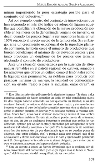 MUÑOZ, RENDÓN, AGUILAR, GARCÍA Y ALTAMIRANO
107
minan imponiendo la peor estrategia posible para el
conjunto del colectivo.24
Así por ejemplo, dentro del conjunto de innovaciones que
han alcanzado el más alto índice de adopción figuran aque-
llas que posibilitan la obtención de la mayor producción po-
sible en los meses de la denominada ventana de invierno, es
decir, cuando los precios llegan a ser superiores hasta en un
100% respecto al precio medio de la temporada. Sin embar-
go, ante un crecimiento exponencial de la superficie planta-
da con limón, también crece el número de productores que
buscan beneficiarse al máximo de los elevados precios y por
tanto provocan un desplome de los precios que termina
afectando al conjunto de productores.
Ante una situación caracterizada por la ausencia de alter-
nativas rentables en el patrón regional de cultivos, aunado a
los atractivos que ofrece un cultivo como el limón tales como
la liquidez casi permanente, su nobleza para producir con
prácticas mínimas de manejo, la facilidad de comercializa-
ción en estado fresco o para la industria, entre otras25
, es
24
Este dilema suele ejemplificarse de la siguiente manera: “Se tiene a dos
personas acusadas de haber cometido un delito en tales condiciones que si
las dos niegan haberlo cometido las dos quedarán en libertad; si las dos
confiesan haberlo cometido tendrán una condena mayor; y si una se declara
inocente y acusa al otro de haberlo cometido, mientras éste se declara ino-
cente, el delator quedará en libertad y el delatado recibirá la máxima con-
dena. Ahora bien, si los dos se declaran inocentes y acusan al otro, ambos
reciben condena máxima. En esta situación se puede prever de antemano
que los dos, en vez de declararse inocentes o confesar que ambos lo han
cometido, optarán por acusar al otro y obtendrán por consiguiente el peor
resultado individual y colectivo. ¿Por qué? Por la inexistencia de confianza
entre los dos sujetos (se da por descontado que no se pueden poner de
acuerdo, que están aislados, etc.) y porque cada uno pensará que si no
acusa al otro y afirma su inocencia el otro sí lo hará y quien saldrá perdiendo
será él. Consiguientemente cada uno se siente obligado, para evitar que el
otro lo traicione, a apostar por la peor solución colectiva.
25
Son un secreto a voces las fuertes inversiones que se realizan con di-
nero proveniente del narcotráfico y en cuya lógica sólo se busca el “blan-
queo” del dinero a costa del desequilibrio de los mercados.
 
