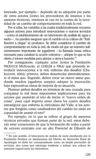 120
lanceada, por ejemplo— depende de su adopción por parte
de otros actores (como los proveedores de insumos y los
asesores técnicos), entonces se cae en la cuenta de la nece-
sidad de un cambio de comportamiento en toda la red.
Por sí solas, las variables a las cuales tradicionalmente recurren
algunos actores para introducir innovaciones o nuevos servicios
—como el establecimiento de un laboratorio de análisis de agua y
suelo—, no pueden asegurar que el cambio en la cultura de “ferti-
lización a ciegas” se produzca. Se debe considerar el cambio de
comportamiento en toda la red, de modo tal que un número sufi-
cientemente importante de jugadores —la llamada masa crítica
necesaria para catalizar la acción colectiva— adopte lo que se les
oferta o tomen medidas para alentar a otros a hacerlo.30
Por consiguiente, cualquier actor (como la Fundación
PRODUCE Michoacán, el COELIM o FIRA) que pretenda in-
troducir innovaciones a la red, enfrenta dos desafíos (Cha-
kravorti, 2004): primero, deben desarticular sistemáticamen-
te el status quo. Segundo, deben crear un nuevo status quo,
donde muchos jugadores acepten adoptar la innovación
bajo expectativas claras de mejoría de su situación.
Plantear ambos desafíos en términos de una cruzada para
conquistar la red tiene importantes implicaciones para los
actores que asumirán el reto de iniciar el “nuevo orden de
cosas”, pues ¿qué importa tener claros los cuatro desafíos
estratégicos que enfrenta la citricultura del Valle, si los acto-
res que fungirán como catalizadores del cambio no están en
capacidad de asumir el reto?
Por ejemplo, en lo que se refiere al grupo de asesores
técnicos privados que forman parte de la red, estos debe-
rán estar conscientes de que la formación de redes a partir
de actores centrales con un alto Potencial de Difusión de
30
En este sentido, el laboratorio de análisis de suelo establecido por la
Fundación Produce en instalaciones del Distrito de Desarrollo Rural de
Apatzingán no debe ser conceptualizado como un simple proveedor de
servicios, sino como una estrategia tendiente a inducir una cultura de
nutrición vegetal entre los citricultores.
 