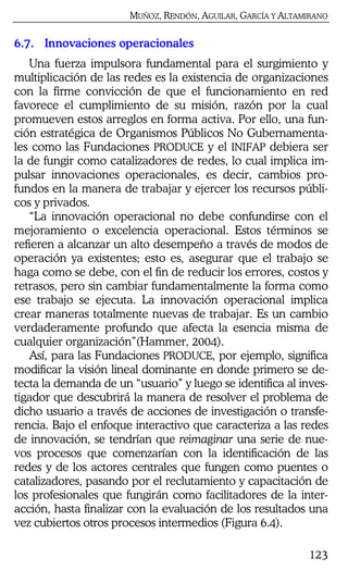 MUÑOZ, RENDÓN, AGUILAR, GARCÍA Y ALTAMIRANO
123
6.7. Innovaciones operacionales
Una fuerza impulsora fundamental para el surgimiento y
multiplicación de las redes es la existencia de organizaciones
con la firme convicción de que el funcionamiento en red
favorece el cumplimiento de su misión, razón por la cual
promueven estos arreglos en forma activa. Por ello, una fun-
ción estratégica de Organismos Públicos No Gubernamenta-
les como las Fundaciones PRODUCE y el INIFAP debiera ser
la de fungir como catalizadores de redes, lo cual implica im-
pulsar innovaciones operacionales, es decir, cambios pro-
fundos en la manera de trabajar y ejercer los recursos públi-
cos y privados.
“La innovación operacional no debe confundirse con el
mejoramiento o excelencia operacional. Estos términos se
refieren a alcanzar un alto desempeño a través de modos de
operación ya existentes; esto es, asegurar que el trabajo se
haga como se debe, con el fin de reducir los errores, costos y
retrasos, pero sin cambiar fundamentalmente la forma como
ese trabajo se ejecuta. La innovación operacional implica
crear maneras totalmente nuevas de trabajar. Es un cambio
verdaderamente profundo que afecta la esencia misma de
cualquier organización”(Hammer, 2004).
Así, para las Fundaciones PRODUCE, por ejemplo, significa
modificar la visión lineal dominante en donde primero se de-
tecta la demanda de un “usuario” y luego se identifica al inves-
tigador que descubrirá la manera de resolver el problema de
dicho usuario a través de acciones de investigación o transfe-
rencia. Bajo el enfoque interactivo que caracteriza a las redes
de innovación, se tendrían que reimaginar una serie de nue-
vos procesos que comenzarían con la identificación de las
redes y de los actores centrales que fungen como puentes o
catalizadores, pasando por el reclutamiento y capacitación de
los profesionales que fungirán como facilitadores de la inter-
acción, hasta finalizar con la evaluación de los resultados una
vez cubiertos otros procesos intermedios (Figura 6.4).
 