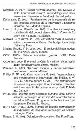 MUÑOZ, RENDÓN, AGUILAR, GARCÍA Y ALTAMIRANO
127
Kloydahl, A. 1997. “Social network analysis”. En: Keeves, J.
1998. Educational research, methodology and meas-
urement: an international handbook. Reino Unido.
Koschatzky, K. 2002. “Fundamentos de la economía de re-
des: enfoque especial en la innovación”. Economía
Industrial, 346. Madrid, España.
Lara, R. A y A. Díaz–Berrio. 2003. “Cambio tecnológico y
socialización del conocimiento tácito”. Comercio Ex-
terior, vol. 53, núm. 10. México.
Marwell, G. y Oliver, P. 1993. The critical mass in collective
action: a micro–social theory. Cambridge: Cambridge
University Press.
Medina Urrutia, V. M. et. al. 2001. El cultivo del limón mexica-
no. INIFAP/SAGARPA. México.
OCDE. 1997a. National innovation systems. OCDE. París,
Francia.
OCDE–IPN. 2000. El manual de Oslo: la medición de las activi-
dades científicas y tecnológicas. México.
Paramio, L. 2003. “Decisión racional y acción colectiva”.
Revista Intercambios. México.
Phillips P., W., y G. Khachatourians G. 2001. “Approaches to
and measurement of innovation”. En: Phillips, P. W.
B., y G. Khachatourians G. 2001. The biotechnology
revolution in global agriculture: innovation, invention
and investment in the canola industry. CABI Publish-
ing. Canadá.
PNUD. 2001. Informe sobre desarrollo humano 2001: poner el
adelanto tecnológico al servicio del desarrollo huma-
no. Mundi–Prensa. Programa de las Naciones Uni-
das para el Desarrollo. México.
RICYT–OEA–CYTED. 2001. Manual de Bogotá: normalización
de indicadores de innovación tecnológica en América
Latina y el Caribe.
Rogers, E. M. 1995. Diffussion of innovations. The Free Press.
 