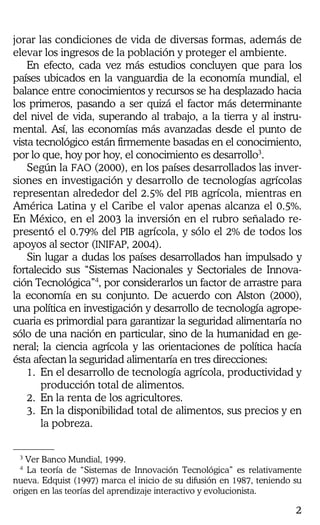 2
jorar las condiciones de vida de diversas formas, además de
elevar los ingresos de la población y proteger el ambiente.
En efecto, cada vez más estudios concluyen que para los
países ubicados en la vanguardia de la economía mundial, el
balance entre conocimientos y recursos se ha desplazado hacia
los primeros, pasando a ser quizá el factor más determinante
del nivel de vida, superando al trabajo, a la tierra y al instru-
mental. Así, las economías más avanzadas desde el punto de
vista tecnológico están firmemente basadas en el conocimiento,
por lo que, hoy por hoy, el conocimiento es desarrollo3
.
Según la FAO (2000), en los países desarrollados las inver-
siones en investigación y desarrollo de tecnologías agrícolas
representan alrededor del 2.5% del PIB agrícola, mientras en
América Latina y el Caribe el valor apenas alcanza el 0.5%.
En México, en el 2003 la inversión en el rubro señalado re-
presentó el 0.79% del PIB agrícola, y sólo el 2% de todos los
apoyos al sector (INIFAP, 2004).
Sin lugar a dudas los países desarrollados han impulsado y
fortalecido sus “Sistemas Nacionales y Sectoriales de Innova-
ción Tecnológica”4
, por considerarlos un factor de arrastre para
la economía en su conjunto. De acuerdo con Alston (2000),
una política en investigación y desarrollo de tecnología agrope-
cuaria es primordial para garantizar la seguridad alimentaría no
sólo de una nación en particular, sino de la humanidad en ge-
neral; la ciencia agrícola y las orientaciones de política hacía
ésta afectan la seguridad alimentaría en tres direcciones:
1. En el desarrollo de tecnología agrícola, productividad y
producción total de alimentos.
2. En la renta de los agricultores.
3. En la disponibilidad total de alimentos, sus precios y en
la pobreza.
3
Ver Banco Mundial, 1999.
4
La teoría de “Sistemas de Innovación Tecnológica” es relativamente
nueva. Edquist (1997) marca el inicio de su difusión en 1987, teniendo su
origen en las teorías del aprendizaje interactivo y evolucionista.
 