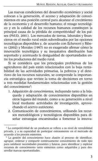 MUÑOZ, RENDÓN, AGUILAR, GARCÍA Y ALTAMIRANO
3
Las nuevas condiciones del desarrollo económico y social
colocan a la generación, el acceso y adaptación de conoci-
mientos en una posición central para alcanzar el crecimiento
de la economía y el desarrollo humano; el rezago tecnológi-
co y en la calidad de los recursos humanos constituyen la
principal causa de la pérdida de competitividad5
de los paí-
ses (PNUD, 2001). Los mercados de tierras, laborales y finan-
cieros en el medio rural están subordinados por las opciones
tecnológicas disponibles y, de acuerdo con Echeverri y Ribe-
ro (2002) y Morales (1997) no es exagerado afirmar cómo la
innovación tecnológica y su inequitativa distribución han
soportado y acentuado la desigualdad de oportunidades en-
tre los productores del medio rural.
Si se considera que los principales problemas de los
agricultores del país están relacionados con la baja renta-
bilidad de las actividades primarias, la pobreza y el dete-
rioro de los recursos naturales, se comprende la importan-
cia estratégica que reviste la toma de decisiones en torno
a tres medidas fundamentales relacionadas con la gestión
del conocimiento6
:
1. Adquisición de conocimientos, incluyendo tanto a la bús-
queda y adaptación de conocimientos disponibles en
otros lugares del mundo, como a su generación a nivel
local mediante actividades de investigación, aprove-
chando el acervo autóctono.
2. Comunicación de conocimientos, utilizando los recur-
sos metodológicos y tecnológicos disponibles para di-
señar estrategias encaminadas a fomentar la innova-
5
La competitividad de un producto se refiere a su nivel de rentabilidad
privada, y a su capacidad de participar exitosamente en el mercado de
acuerdo a los precios existentes.
6
La gestión del conocimiento hace alusión al proceso de identificar,
agrupar, ordenar y compartir continuamente conocimiento de todo tipo
para satisfacer necesidades presentes y futuras, para identificar y explotar
recursos de conocimiento tanto existentes como adquiridos y para des-
arrollar nuevas oportunidades.
 