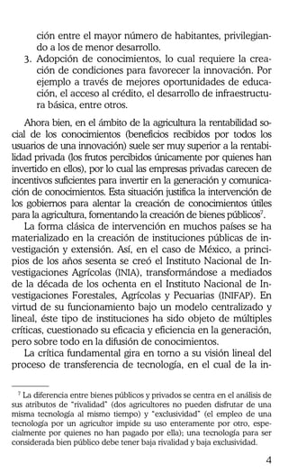 4
ción entre el mayor número de habitantes, privilegian-
do a los de menor desarrollo.
3. Adopción de conocimientos, lo cual requiere la crea-
ción de condiciones para favorecer la innovación. Por
ejemplo a través de mejores oportunidades de educa-
ción, el acceso al crédito, el desarrollo de infraestructu-
ra básica, entre otros.
Ahora bien, en el ámbito de la agricultura la rentabilidad so-
cial de los conocimientos (beneficios recibidos por todos los
usuarios de una innovación) suele ser muy superior a la rentabi-
lidad privada (los frutos percibidos únicamente por quienes han
invertido en ellos), por lo cual las empresas privadas carecen de
incentivos suficientes para invertir en la generación y comunica-
ción de conocimientos. Esta situación justifica la intervención de
los gobiernos para alentar la creación de conocimientos útiles
para la agricultura, fomentando la creación de bienes públicos7
.
La forma clásica de intervención en muchos países se ha
materializado en la creación de instituciones públicas de in-
vestigación y extensión. Así, en el caso de México, a princi-
pios de los años sesenta se creó el Instituto Nacional de In-
vestigaciones Agrícolas (INIA), transformándose a mediados
de la década de los ochenta en el Instituto Nacional de In-
vestigaciones Forestales, Agrícolas y Pecuarias (INIFAP). En
virtud de su funcionamiento bajo un modelo centralizado y
lineal, éste tipo de instituciones ha sido objeto de múltiples
críticas, cuestionado su eficacia y eficiencia en la generación,
pero sobre todo en la difusión de conocimientos.
La crítica fundamental gira en torno a su visión lineal del
proceso de transferencia de tecnología, en el cual de la in-
7
La diferencia entre bienes públicos y privados se centra en el análisis de
sus atributos de “rivalidad” (dos agricultores no pueden disfrutar de una
misma tecnología al mismo tiempo) y “exclusividad” (el empleo de una
tecnología por un agricultor impide su uso enteramente por otro, espe-
cialmente por quienes no han pagado por ella); una tecnología para ser
considerada bien público debe tener baja rivalidad y baja exclusividad.
 