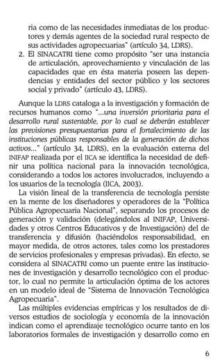 6
ria como de las necesidades inmediatas de los produc-
tores y demás agentes de la sociedad rural respecto de
sus actividades agropecuarias” (artículo 34, LDRS).
2. El SINACATRI tiene como propósito “ser una instancia
de articulación, aprovechamiento y vinculación de las
capacidades que en ésta materia poseen las depen-
dencias y entidades del sector público y los sectores
social y privado” (artículo 43, LDRS).
Aunque la LDRS cataloga a la investigación y formación de
recursos humanos como “...una inversión prioritaria para el
desarrollo rural sustentable, por lo cual se deberán establecer
las previsiones presupuestarias para el fortalecimiento de las
instituciones públicas responsables de la generación de dichos
activos...” (artículo 34, LDRS), en la evaluación externa del
INIFAP realizada por el IICA se identifica la necesidad de defi-
nir una política nacional para la innovación tecnológica,
considerando a todos los actores involucrados, incluyendo a
los usuarios de la tecnología (IICA, 2003).
La visión lineal de la transferencia de tecnología persiste
en la mente de los diseñadores y operadores de la “Política
Pública Agropecuaria Nacional”, separando los procesos de
generación y validación (delegándolos al INIFAP, Universi-
dades y otros Centros Educativos y de Investigación) del de
transferencia y difusión (haciéndolos responsabilidad, en
mayor medida, de otros actores, tales como los prestadores
de servicios profesionales y empresas privadas). En efecto, se
considera al SINACATRI como un puente entre las institucio-
nes de investigación y desarrollo tecnológico con el produc-
tor, lo cual no permite la articulación óptima de los actores
en un modelo ideal de “Sistema de Innovación Tecnológica
Agropecuaria”.
Las múltiples evidencias empíricas y los resultados de di-
versos estudios de sociología y economía de la innovación
indican como el aprendizaje tecnológico ocurre tanto en los
laboratorios formales de investigación y desarrollo como en
 