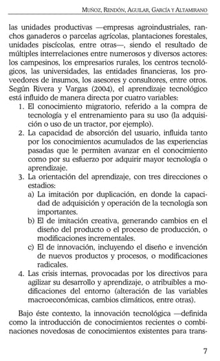 MUÑOZ, RENDÓN, AGUILAR, GARCÍA Y ALTAMIRANO
7
las unidades productivas —empresas agroindustriales, ran-
chos ganaderos o parcelas agrícolas, plantaciones forestales,
unidades piscícolas, entre otras—, siendo el resultado de
múltiples interrelaciones entre numerosos y diversos actores:
los campesinos, los empresarios rurales, los centros tecnoló-
gicos, las universidades, las entidades financieras, los pro-
veedores de insumos, los asesores y consultores, entre otros.
Según Rivera y Vargas (2004), el aprendizaje tecnológico
está influido de manera directa por cuatro variables:
1. El conocimiento migratorio, referido a la compra de
tecnología y el entrenamiento para su uso (la adquisi-
ción o uso de un tractor, por ejemplo).
2. La capacidad de absorción del usuario, influida tanto
por los conocimientos acumulados de las experiencias
pasadas que le permiten avanzar en el conocimiento
como por su esfuerzo por adquirir mayor tecnología o
aprendizaje.
3. La orientación del aprendizaje, con tres direcciones o
estadios:
a) La imitación por duplicación, en donde la capaci-
dad de adquisición y operación de la tecnología son
importantes.
b) El de imitación creativa, generando cambios en el
diseño del producto o el proceso de producción, o
modificaciones incrementales.
c) El de innovación, incluyendo el diseño e invención
de nuevos productos y procesos, o modificaciones
radicales.
4. Las crisis internas, provocadas por los directivos para
agilizar su desarrollo y aprendizaje, o atribuibles a mo-
dificaciones del entorno (alteración de las variables
macroeconómicas, cambios climáticos, entre otras).
Bajo éste contexto, la innovación tecnológica —definida
como la introducción de conocimientos recientes o combi-
naciones novedosas de conocimientos existentes para trans-
 