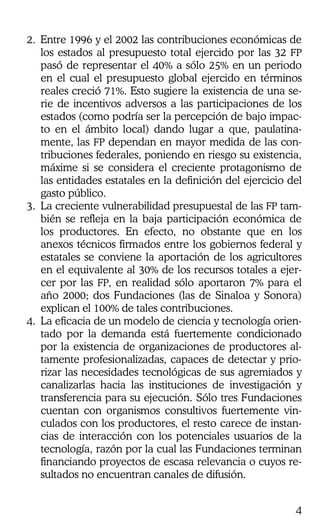 4
2. Entre 1996 y el 2002 las contribuciones económicas de
los estados al presupuesto total ejercido por las 32 FP
pasó de representar el 40% a sólo 25% en un periodo
en el cual el presupuesto global ejercido en términos
reales creció 71%. Esto sugiere la existencia de una se-
rie de incentivos adversos a las participaciones de los
estados (como podría ser la percepción de bajo impac-
to en el ámbito local) dando lugar a que, paulatina-
mente, las FP dependan en mayor medida de las con-
tribuciones federales, poniendo en riesgo su existencia,
máxime si se considera el creciente protagonismo de
las entidades estatales en la definición del ejercicio del
gasto público.
3. La creciente vulnerabilidad presupuestal de las FP tam-
bién se refleja en la baja participación económica de
los productores. En efecto, no obstante que en los
anexos técnicos firmados entre los gobiernos federal y
estatales se conviene la aportación de los agricultores
en el equivalente al 30% de los recursos totales a ejer-
cer por las FP, en realidad sólo aportaron 7% para el
año 2000; dos Fundaciones (las de Sinaloa y Sonora)
explican el 100% de tales contribuciones.
4. La eficacia de un modelo de ciencia y tecnología orien-
tado por la demanda está fuertemente condicionado
por la existencia de organizaciones de productores al-
tamente profesionalizadas, capaces de detectar y prio-
rizar las necesidades tecnológicas de sus agremiados y
canalizarlas hacia las instituciones de investigación y
transferencia para su ejecución. Sólo tres Fundaciones
cuentan con organismos consultivos fuertemente vin-
culados con los productores, el resto carece de instan-
cias de interacción con los potenciales usuarios de la
tecnología, razón por la cual las Fundaciones terminan
financiando proyectos de escasa relevancia o cuyos re-
sultados no encuentran canales de difusión.
 