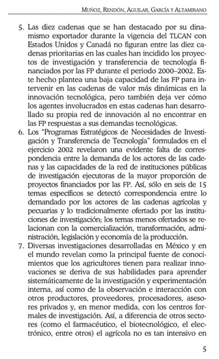 MUÑOZ, RENDÓN, AGUILAR, GARCÍA Y ALTAMIRANO
5
5. Las diez cadenas que se han destacado por su dina-
mismo exportador durante la vigencia del TLCAN con
Estados Unidos y Canadá no figuran entre las diez ca-
denas prioritarias en las cuales han incidido los proyec-
tos de investigación y transferencia de tecnología fi-
nanciados por las FP durante el periodo 2000–2002. Es-
te hecho plantea una baja capacidad de las FP para in-
tervenir en las cadenas de valor más dinámicas en la
innovación tecnológica, pero también deja ver cómo
los agentes involucrados en estas cadenas han desarro-
llado su propia red de innovación al no encontrar en
las FP respuestas a sus demandas tecnológicas.
6. Los “Programas Estratégicos de Necesidades de Investi-
gación y Transferencia de Tecnología” formulados en el
ejercicio 2002 revelaron una evidente falta de corres-
pondencia entre la demanda de los actores de las cade-
nas y las capacidades de la red de instituciones públicas
de investigación ejecutoras de la mayor proporción de
proyectos financiados por las FP. Así, sólo en seis de 15
temas específicos se detectó correspondencia entre lo
demandado por los actores de las cadenas agrícolas y
pecuarias y lo tradicionalmente ofertado por las institu-
ciones de investigación; los temas menos ofertados se re-
lacionan con la comercialización, transformación, admi-
nistración, legislación y economía de la producción.
7. Diversas investigaciones desarrolladas en México y en
el mundo revelan como la principal fuente de conoci-
mientos que los agricultores tienen para realizar inno-
vaciones se deriva de sus habilidades para aprender
sistemáticamente de la investigación y experimentación
interna, así como de la observación e interacción con
otros productores, proveedores, procesadores, aseso-
res privados y, en menor medida, con los centros for-
males de investigación. Así, a diferencia de otros secto-
res (como el farmacéutico, el biotecnológico, el elec-
trónico, entre otros) el agrícola no es tan intensivo en
 