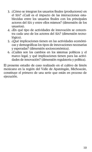10
3. ¿Cómo se integran los usuarios finales (productores) en
el SIA? ¿Cuál es el impacto de las interacciones esta-
blecidas entre los usuarios finales con los principales
actores del SIA y entre ellos mismos? (dimensión de los
usuarios).
4. ¿En qué tipo de actividades de innovación se concen-
tra cada uno de los actores del SIA? (dimensión tecno-
lógica).
5. ¿Qué implicaciones tienen en las actividades económi-
cas y demográficas los tipos de innovaciones necesarias
y esperadas? (dimensión socioeconómica).
6. ¿Cuáles son los cambios en los sistemas políticos y el
marco legal, y qué implicaciones tienen para las activi-
dades de innovación? (dimensión regulatoria y política).
El presente estudio de caso realizado en el cultivo de limón
mexicano en la región del Valle de Apatzingán, Michoacán,
constituye el primero de una serie que están en proceso de
ejecución.
 