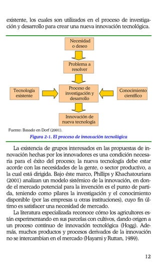 12
existente, los cuales son utilizados en el proceso de investiga-
ción y desarrollo para crear una nueva innovación tecnológica.
Necesidad
o deseo
Problema a
resolver
Proceso de
investigación y
desarrollo
Tecnología
existente
Conocimiento
científico
Innovación de
nueva tecnología
Fuente: Basado en Dorf (2001).
Figura 2-1. El proceso de innovación tecnológica
La existencia de grupos interesados en las propuestas de in-
novación hechas por los innovadores es una condición necesa-
ria para el éxito del proceso; la nueva tecnología debe estar
acorde con las necesidades de la gente, o sector productivo, a
la cual está dirigida. Bajo éste marco, Phillips y Khachatourians
(2001) analizan un modelo sistémico de la innovación, en don-
de el mercado potencial para la invención es el punto de parti-
da, teniendo como pilares la investigación y el conocimiento
disponible (por las empresas u otras instituciones), cuyo fin úl-
timo es satisfacer una necesidad de mercado.
La literatura especializada reconoce cómo los agricultores es-
tán experimentando en sus parcelas con cultivos, dando origen a
un proceso continuo de innovación tecnológica (Hogg). Ade-
más, muchos productos y procesos derivados de la innovación
no se intercambian en el mercado (Hayami y Ruttan, 1989).
 