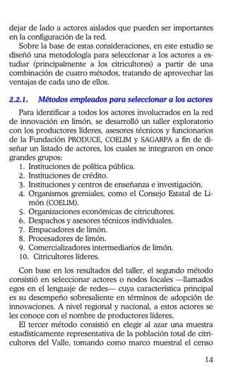 14
dejar de lado a actores aislados que pueden ser importantes
en la configuración de la red.
Sobre la base de estas consideraciones, en este estudio se
diseñó una metodología para seleccionar a los actores a es-
tudiar (principalmente a los citricultores) a partir de una
combinación de cuatro métodos, tratando de aprovechar las
ventajas de cada uno de ellos.
2.2.1.2.2.1.2.2.1.2.2.1. Métodos empleados para seleccionar a los actoresMétodos empleados para seleccionar a los actoresMétodos empleados para seleccionar a los actoresMétodos empleados para seleccionar a los actores
Para identificar a todos los actores involucrados en la red
de innovación en limón, se desarrolló un taller exploratorio
con los productores líderes, asesores técnicos y funcionarios
de la Fundación PRODUCE, COELIM y SAGARPA a fin de di-
señar un listado de actores, los cuales se integraron en once
grandes grupos:
1. Instituciones de política pública.
2. Instituciones de crédito.
3. Instituciones y centros de enseñanza e investigación.
4. Organismos gremiales, como el Consejo Estatal de Li-
món (COELIM).
5. Organizaciones económicas de citricultores.
6. Despachos y asesores técnicos individuales.
7. Empacadores de limón.
8. Procesadores de limón.
9. Comercializadores intermediarios de limón.
10. Citricultores líderes.
Con base en los resultados del taller, el segundo método
consistió en seleccionar actores o nodos focales —llamados
egos en el lenguaje de redes— cuya característica principal
es su desempeño sobresaliente en términos de adopción de
innovaciones. A nivel regional y nacional, a estos actores se
les conoce con el nombre de productores líderes.
El tercer método consistió en elegir al azar una muestra
estadísticamente representativa de la población total de citri-
cultores del Valle, tomando como marco muestral el censo
 