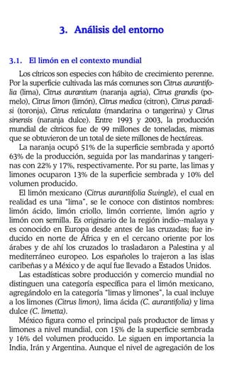 33333333........ AAAAAAAAnnnnnnnnáááááááálllllllliiiiiiiissssssssiiiiiiiissssssss ddddddddeeeeeeeellllllll eeeeeeeennnnnnnnttttttttoooooooorrrrrrrrnnnnnnnnoooooooo
3.1. El limón en el contexto mundial
Los cítricos son especies con hábito de crecimiento perenne.
Por la superficie cultivada las más comunes son Citrus aurantifo-
lia (lima), Citrus aurantium (naranja agria), Citrus grandis (po-
melo), Citrus limon (limón), Citrus medica (citron), Citrus paradi-
si (toronja), Citrus reticulata (mandarina o tangerina) y Citrus
sinensis (naranja dulce). Entre 1993 y 2003, la producción
mundial de cítricos fue de 99 millones de toneladas, mismas
que se obtuvieron de un total de siete millones de hectáreas.
La naranja ocupó 51% de la superficie sembrada y aportó
63% de la producción, seguida por las mandarinas y tangeri-
nas con 22% y 17%, respectivamente. Por su parte, las limas y
limones ocuparon 13% de la superficie sembrada y 10% del
volumen producido.
El limón mexicano (Citrus aurantifolia Swingle), el cual en
realidad es una “lima”, se le conoce con distintos nombres:
limón ácido, limón criollo, limón corriente, limón agrio y
limón con semilla. Es originario de la región indio--malaya y
es conocido en Europa desde antes de las cruzadas; fue in-
ducido en norte de África y en el cercano oriente por los
árabes y de ahí los cruzados lo trasladaron a Palestina y al
mediterráneo europeo. Los españoles lo trajeron a las islas
caribeñas y a México y de aquí fue llevado a Estados Unidos.
Las estadísticas sobre producción y comercio mundial no
distinguen una categoría específica para el limón mexicano,
agregándolo en la categoría “limas y limones”, la cual incluye
a los limones (Citrus limon), lima ácida (C. aurantifolia) y lima
dulce (C. limetta).
México figura como el principal país productor de limas y
limones a nivel mundial, con 15% de la superficie sembrada
y 16% del volumen producido. Le siguen en importancia la
India, Irán y Argentina. Aunque el nivel de agregación de los
 