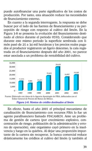 36
puede autofinanciar una parte significativa de los costos de
producción. Por tanto, esta situación reduce las necesidades
de financiamiento externo.
En cuanto a la segunda interrogante, la respuesta se debe
buscar por el lado de las fuentes de financiamiento y su per-
cepción de riesgo con respecto al cultivo del limón. En la
Figura 3-8 se presenta la evolución del financiamiento desti-
nado al cítrico durante el periodo 97/03. Considerando que
durante este mismo periodo la superficie sembrada con li-
món pasó de 25 a 34 mil hectáreas y los precios reales paga-
dos al productor registraron un ligero descenso, la caía regis-
trada en el financiamiento después del año 2001, no parece
estar asociada a un problema de rentabilidad del cultivo.
11,515
8,881
10,471
18,423
29,639
16,897
19,548
0
5,000
10,000
15,000
20,000
25,000
30,000
35,000
1997 1998 1999 2000 2001 2002 2003
Fuente: Elaborado con datos de la Agencia Apatzingán de FIRA, deflactados con el
Índice General de Precios del Banco de México.
Figura 3-8. Montos de crédito destinados al limón
En efecto, hasta el año 2001 el principal mecanismo de
canalización de financiamiento con recursos FIRA lo fue un
agente parafinanciero llamado FINCAMICH. Ante un proble-
ma de gestión de cartera (por crecimiento explosivo, con-
centración de riesgo, politización de la administración y erro-
res de operación), este organismo cayó primero en la insol-
vencia y luego en la quiebra. Al dejar una proporción impor-
tante de la cartera sin recuperar, la banca comercial reduce
drásticamente los créditos al cultivo del limón (y también al
 