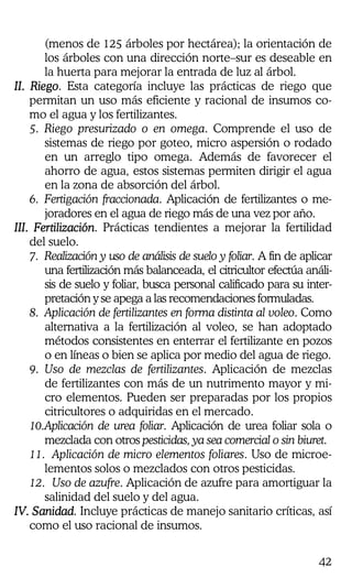 42
(menos de 125 árboles por hectárea); la orientación de
los árboles con una dirección norte–sur es deseable en
la huerta para mejorar la entrada de luz al árbol.
II. RiegoII. RiegoII. RiegoII. Riego. Esta categoría incluye las prácticas de riego que
permitan un uso más eficiente y racional de insumos co-
mo el agua y los fertilizantes.
5. Riego presurizado o en omega. Comprende el uso de
sistemas de riego por goteo, micro aspersión o rodado
en un arreglo tipo omega. Además de favorecer el
ahorro de agua, estos sistemas permiten dirigir el agua
en la zona de absorción del árbol.
6. Fertigación fraccionada. Aplicación de fertilizantes o me-
joradores en el agua de riego más de una vez por año.
III. FertilizaciónIII. FertilizaciónIII. FertilizaciónIII. Fertilización. Prácticas tendientes a mejorar la fertilidad
del suelo.
7. Realización y uso de análisis de suelo y foliar. A fin de aplicar
una fertilización más balanceada, el citricultor efectúa análi-
sis de suelo y foliar, busca personal calificado para su inter-
pretación y se apega a las recomendaciones formuladas.
8. Aplicación de fertilizantes en forma distinta al voleo. Como
alternativa a la fertilización al voleo, se han adoptado
métodos consistentes en enterrar el fertilizante en pozos
o en líneas o bien se aplica por medio del agua de riego.
9. Uso de mezclas de fertilizantes. Aplicación de mezclas
de fertilizantes con más de un nutrimento mayor y mi-
cro elementos. Pueden ser preparadas por los propios
citricultores o adquiridas en el mercado.
10.Aplicación de urea foliar. Aplicación de urea foliar sola o
mezclada con otros pesticidas, ya sea comercial o sin biuret.
11. Aplicación de micro elementos foliares. Uso de microe-
lementos solos o mezclados con otros pesticidas.
12. Uso de azufre. Aplicación de azufre para amortiguar la
salinidad del suelo y del agua.
IV. SanidadIV. SanidadIV. SanidadIV. Sanidad. Incluye prácticas de manejo sanitario críticas, así
como el uso racional de insumos.
 