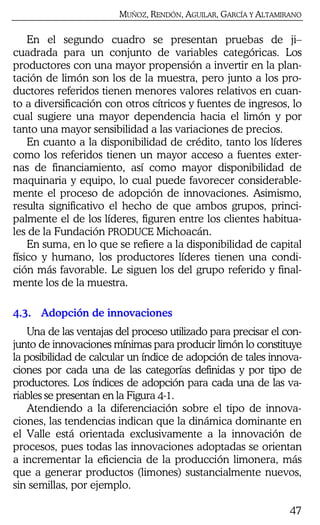 MUÑOZ, RENDÓN, AGUILAR, GARCÍA Y ALTAMIRANO
47
En el segundo cuadro se presentan pruebas de ji–
cuadrada para un conjunto de variables categóricas. Los
productores con una mayor propensión a invertir en la plan-
tación de limón son los de la muestra, pero junto a los pro-
ductores referidos tienen menores valores relativos en cuan-
to a diversificación con otros cítricos y fuentes de ingresos, lo
cual sugiere una mayor dependencia hacia el limón y por
tanto una mayor sensibilidad a las variaciones de precios.
En cuanto a la disponibilidad de crédito, tanto los líderes
como los referidos tienen un mayor acceso a fuentes exter-
nas de financiamiento, así como mayor disponibilidad de
maquinaria y equipo, lo cual puede favorecer considerable-
mente el proceso de adopción de innovaciones. Asimismo,
resulta significativo el hecho de que ambos grupos, princi-
palmente el de los líderes, figuren entre los clientes habitua-
les de la Fundación PRODUCE Michoacán.
En suma, en lo que se refiere a la disponibilidad de capital
físico y humano, los productores líderes tienen una condi-
ción más favorable. Le siguen los del grupo referido y final-
mente los de la muestra.
4.3. Adopción de innovaciones
Una de las ventajas del proceso utilizado para precisar el con-
junto de innovaciones mínimas para producir limón lo constituye
la posibilidad de calcular un índice de adopción de tales innova-
ciones por cada una de las categorías definidas y por tipo de
productores. Los índices de adopción para cada una de las va-
riables se presentan en la Figura 4-1.
Atendiendo a la diferenciación sobre el tipo de innova-
ciones, las tendencias indican que la dinámica dominante en
el Valle está orientada exclusivamente a la innovación de
procesos, pues todas las innovaciones adoptadas se orientan
a incrementar la eficiencia de la producción limonera, más
que a generar productos (limones) sustancialmente nuevos,
sin semillas, por ejemplo.
 